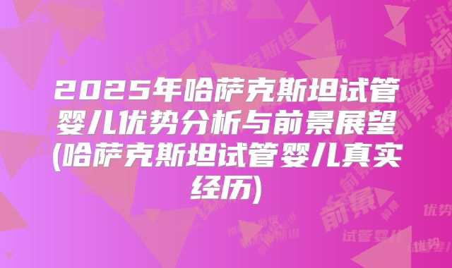 2025年哈萨克斯坦试管婴儿优势分析与前景展望(哈萨克斯坦试管婴儿真实经历)