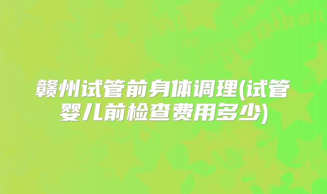 赣州试管前身体调理(试管婴儿前检查费用多少)