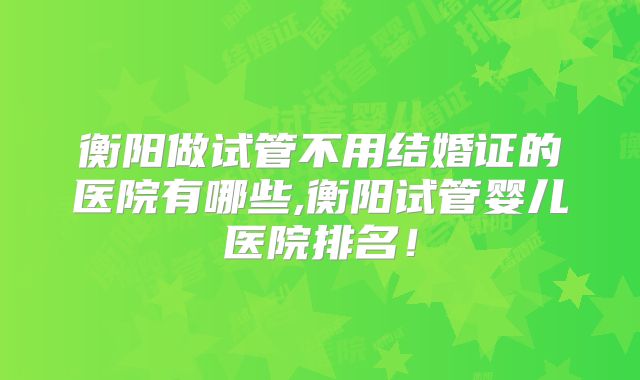 衡阳做试管不用结婚证的医院有哪些,衡阳试管婴儿医院排名！