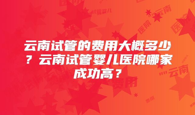 云南试管的费用大概多少？云南试管婴儿医院哪家成功高？