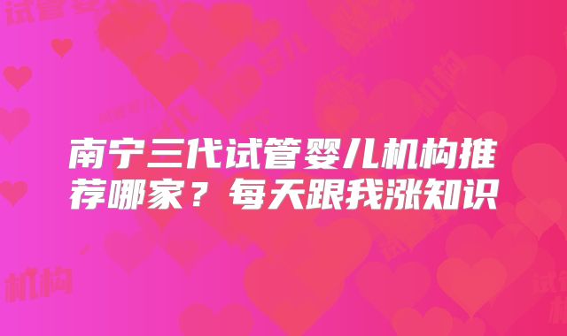 南宁三代试管婴儿机构推荐哪家？每天跟我涨知识