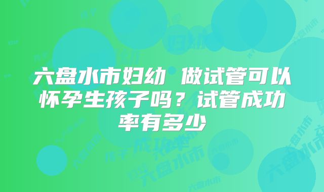 六盘水市妇幼 做试管可以怀孕生孩子吗?试管成功率有多少
