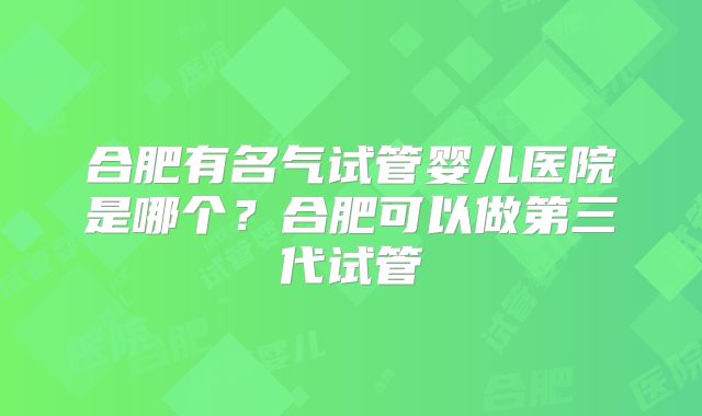 合肥有名气试管婴儿医院是哪个?合肥可以做第三代试管