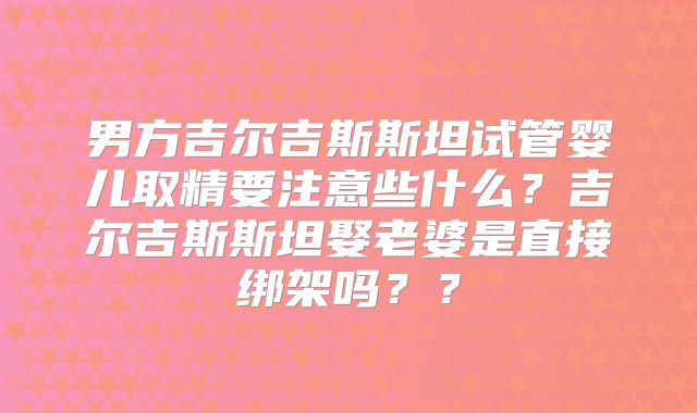 男方吉尔吉斯斯坦试管婴儿取精要注意些什么?吉尔吉斯斯坦娶老婆是直接绑架吗??
