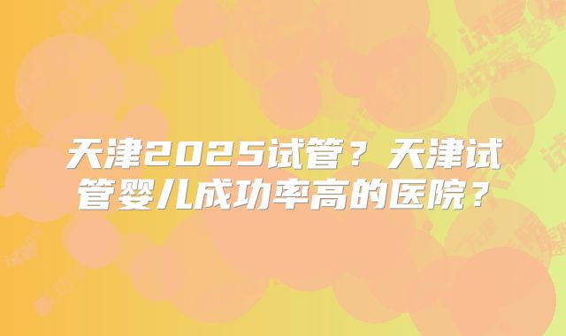 天津2025试管?天津试管婴儿成功率高的医院?