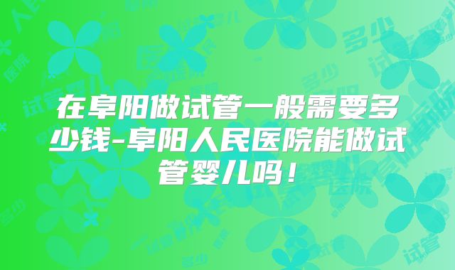 在阜阳做试管一般需要多少钱-阜阳人民医院能做试管婴儿吗！