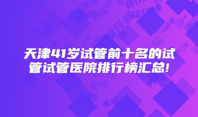 天津41岁试管前十名的试管试管医院排行榜汇总!