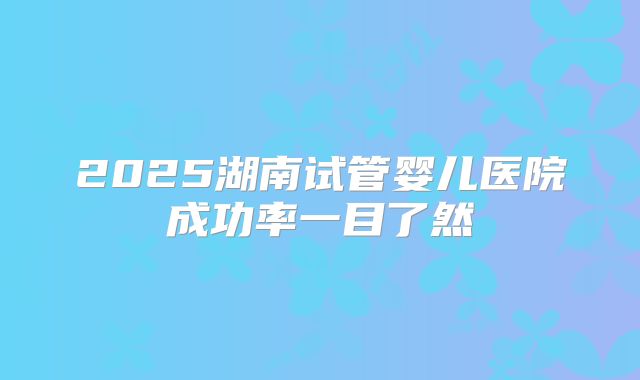 2025湖南试管婴儿医院成功率一目了然