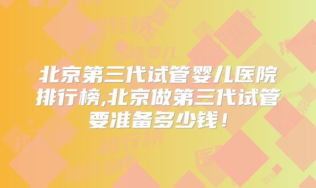 北京第三代试管婴儿医院排行榜,北京做第三代试管要准备多少钱!