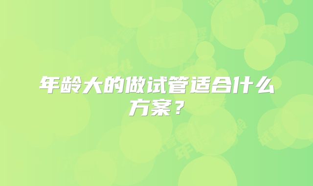 年龄大的做试管适合什么方案？