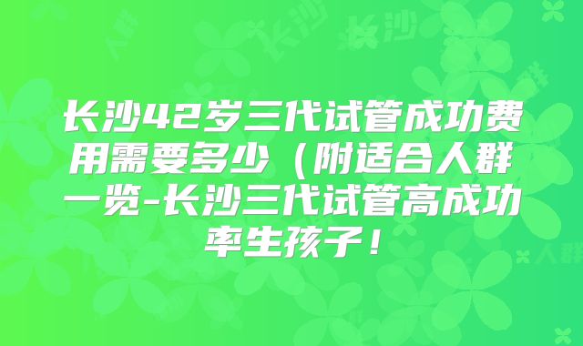 长沙42岁三代试管成功费用需要多少(附适合人群一览-长沙三代试管高成功率生孩子!