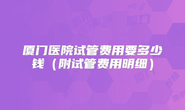 厦门医院试管费用要多少钱（附试管费用明细）