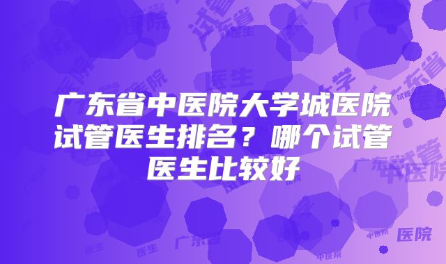 广东省中医院大学城医院试管医生排名？哪个试管医生比较好