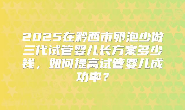 2025在黔西市卵泡少做三代试管婴儿长方案多少钱,如何提高试管婴儿成功率?