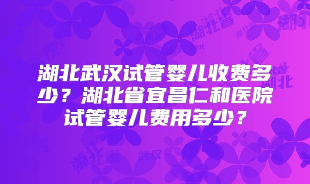 湖北武汉试管婴儿收费多少？湖北省宜昌仁和医院试管婴儿费用多少？