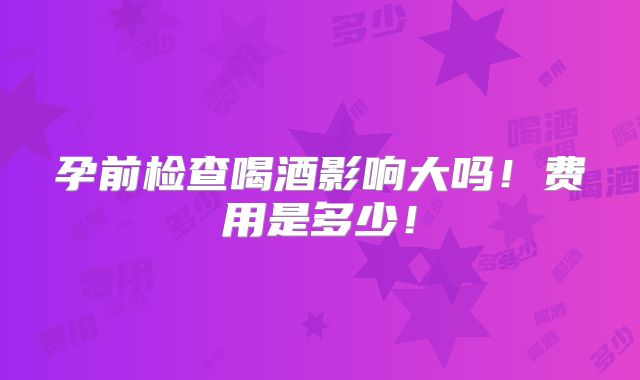 孕前检查喝酒影响大吗!费用是多少!
