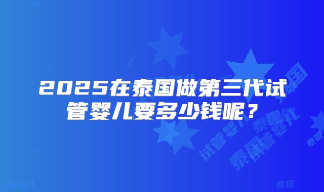 2025在泰国做第三代试管婴儿要多少钱呢？