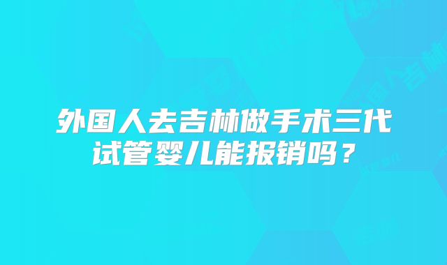 外国人去吉林做手术三代试管婴儿能报销吗？