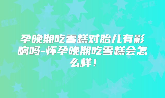 孕晚期吃雪糕对胎儿有影响吗-怀孕晚期吃雪糕会怎么样!