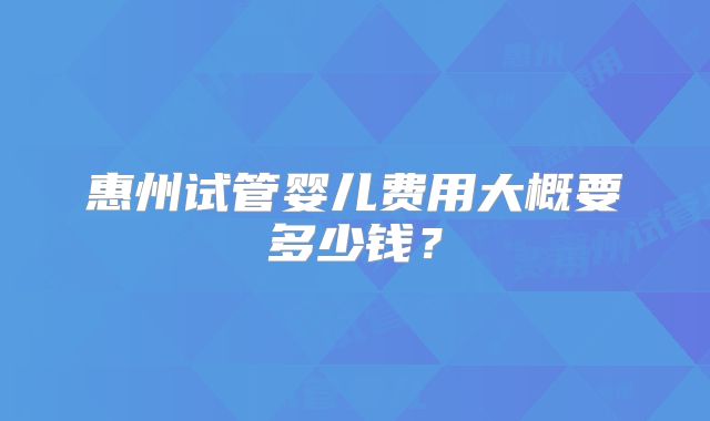惠州试管婴儿费用大概要多少钱？