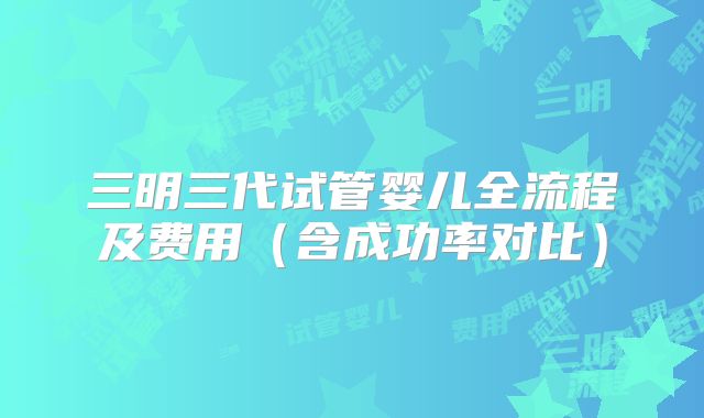三明三代试管婴儿全流程及费用（含成功率对比）