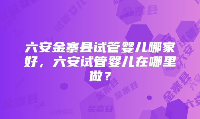 六安金寨县试管婴儿哪家好，六安试管婴儿在哪里做？