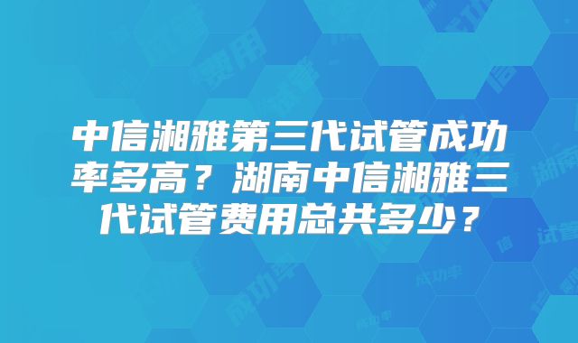 中信湘雅第三代试管成功率多高？湖南中信湘雅三代试管费用总共多少？