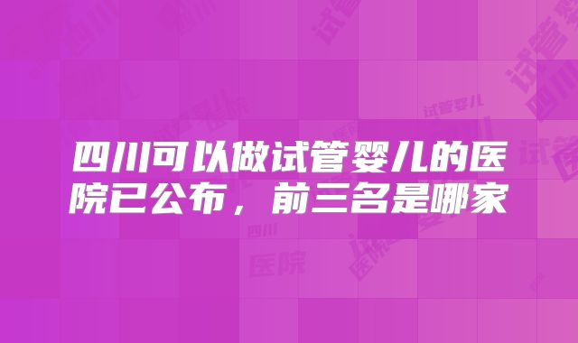 四川可以做试管婴儿的医院已公布，前三名是哪家