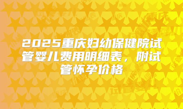 2025重庆妇幼保健院试管婴儿费用明细表,附试管怀孕价格