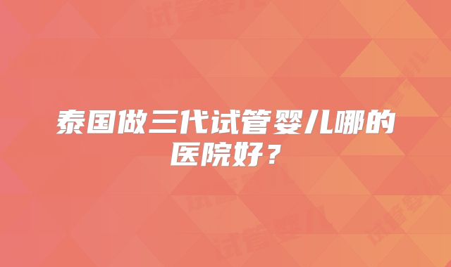 泰国做三代试管婴儿哪的医院好？