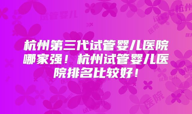 杭州第三代试管婴儿医院哪家强！杭州试管婴儿医院排名比较好！