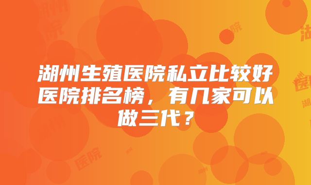 湖州生殖医院私立比较好医院排名榜，有几家可以做三代？