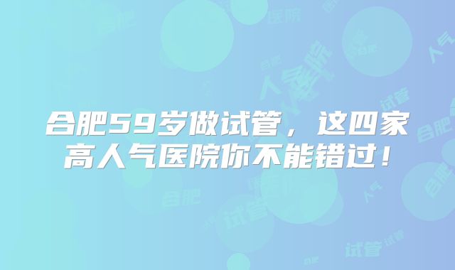 合肥59岁做试管，这四家高人气医院你不能错过！