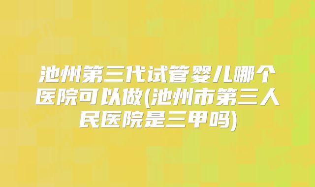 池州第三代试管婴儿哪个医院可以做(池州市第三人民医院是三甲吗)