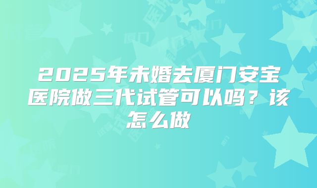 2025年未婚去厦门安宝医院做三代试管可以吗?该怎么做