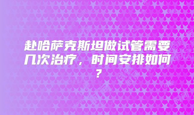 赴哈萨克斯坦做试管需要几次治疗，时间安排如何？