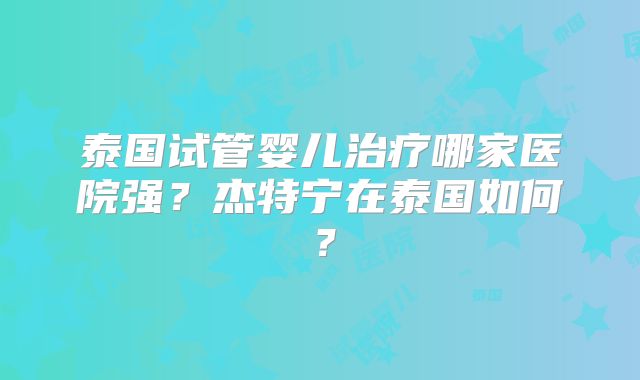 泰国试管婴儿治疗哪家医院强？杰特宁在泰国如何？