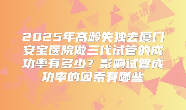 2025年高龄失独去厦门安宝医院做三代试管的成功率有多少？影响试管成功率的因素有哪些
