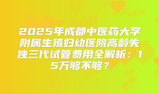 2025年成都中医药大学附属生殖妇幼医院高龄失独三代试管费用全解析：15万够不够？