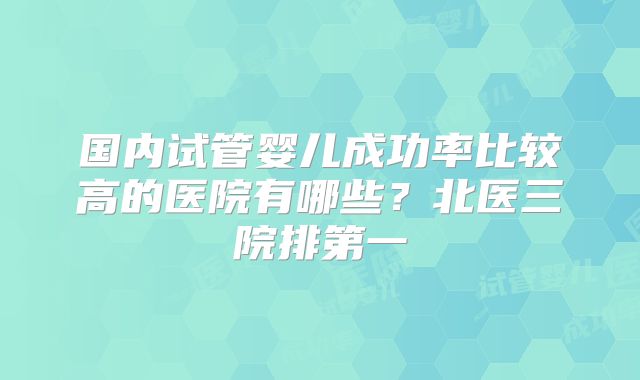 国内试管婴儿成功率比较高的医院有哪些？北医三院排第一