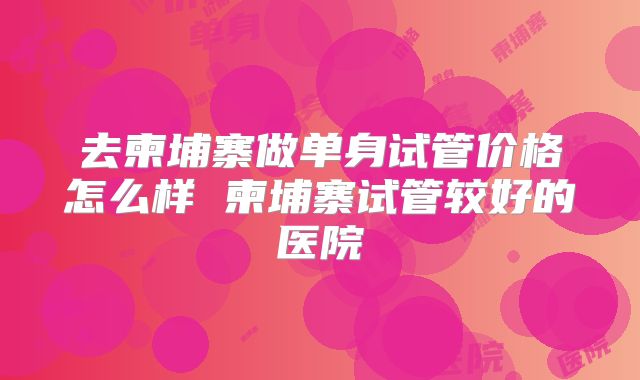 去柬埔寨做单身试管价格怎么样 柬埔寨试管较好的医院