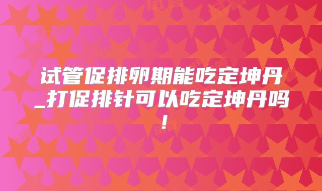 试管促排卵期能吃定坤丹_打促排针可以吃定坤丹吗！