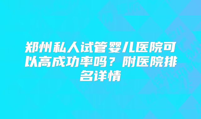 郑州私人试管婴儿医院可以高成功率吗？附医院排名详情