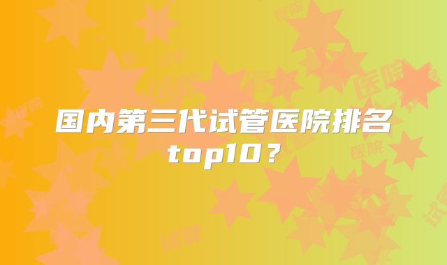 国内第三代试管医院排名top10？