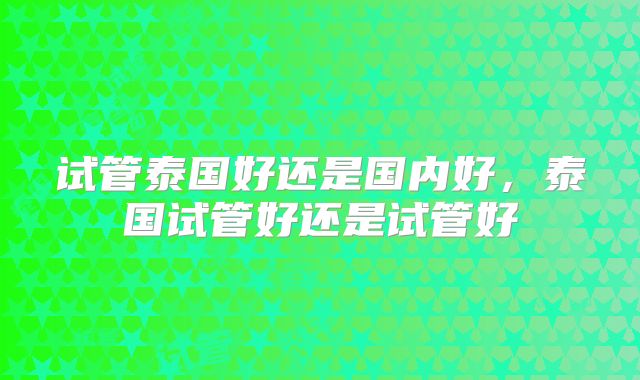 试管泰国好还是国内好，泰国试管好还是试管好