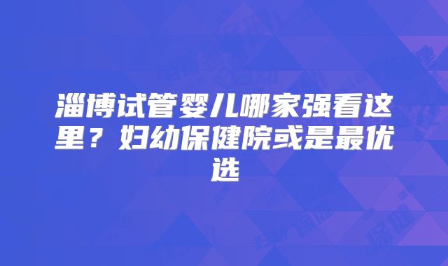 淄博试管婴儿哪家强看这里？妇幼保健院或是最优选