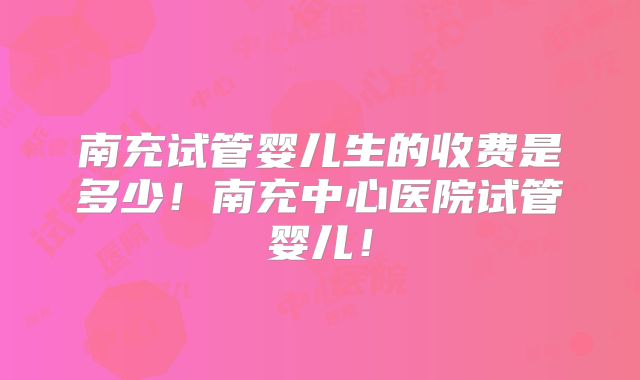 南充试管婴儿生的收费是多少！南充中心医院试管婴儿！