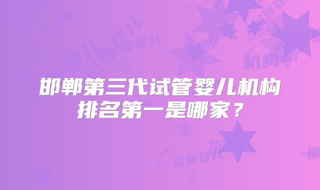 邯郸第三代试管婴儿机构排名第一是哪家？