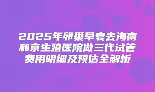 2025年卵巢早衰去海南和京生殖医院做三代试管费用明细及预估全解析