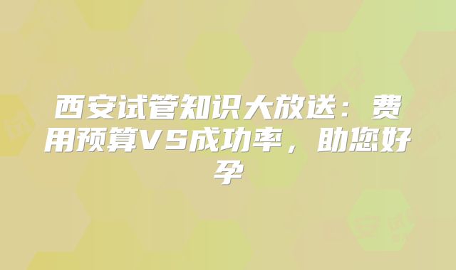 西安试管知识大放送：费用预算VS成功率，助您好孕